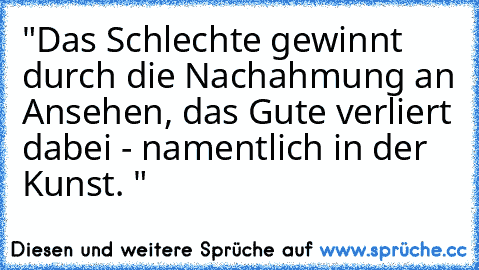 "Das Schlechte gewinnt durch die Nachahmung an Ansehen, das Gute verliert dabei - namentlich in der Kunst. "