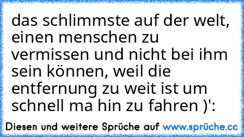 das schlimmste auf der welt, einen menschen zu vermissen und nicht bei ihm sein können, weil die entfernung zu weit ist um schnell ma hin zu fahren )':