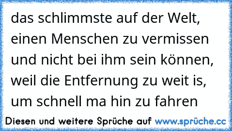 das schlimmste auf der Welt, einen Menschen zu vermissen und nicht bei ihm sein können, weil die Entfernung zu weit is, um schnell ma hin zu fahren ♥ ♥ ♥