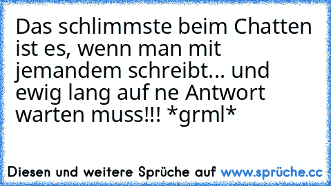 Das schlimmste beim Chatten ist es, wenn man mit jemandem schreibt... und ewig lang auf ne Antwort warten muss!!! *grml*