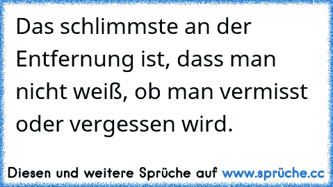 Das schlimmste an der Entfernung ist, dass man nicht weiß, ob man vermisst oder vergessen wird.