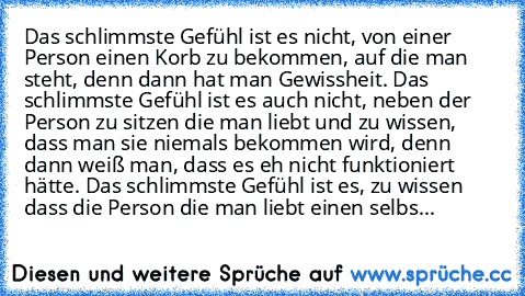 Das schlimmste Gefühl ist es nicht, von einer Person einen Korb zu bekommen, auf die man steht, denn dann hat man Gewissheit. Das schlimmste Gefühl ist es auch nicht, neben der Person zu sitzen die man liebt und zu wissen, dass man sie niemals bekommen wird, denn dann weiß man, dass es eh nicht funktioniert hätte. Das schlimmste Gefühl ist es, zu wissen dass die Person die man liebt einen selbs...