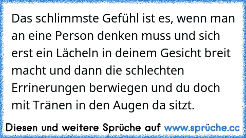 Das schlimmste Gefühl ist es, wenn man an eine Person denken muss und sich erst ein Lächeln in deinem Gesicht breit macht und dann die schlechten Errinerungen berwiegen und du doch mit Tränen in den Augen da sitzt.