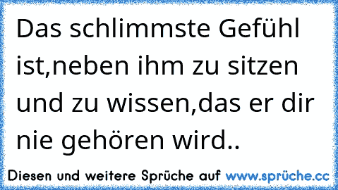 Das schlimmste Gefühl ist,neben ihm zu sitzen und zu wissen,das er dir nie gehören wird.. 