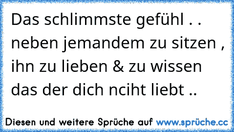 Das schlimmste gefühl . . neben jemandem zu sitzen , ihn zu lieben & zu wissen das der dich nciht liebt ..