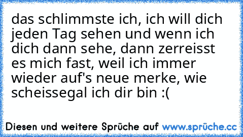 das schlimmste ich, ich will dich jeden Tag sehen und wenn ich dich dann sehe, dann zerreisst es mich fast, weil ich immer wieder auf's neue merke, wie scheissegal ich dir bin :(