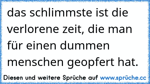 das schlimmste ist die verlorene zeit, die man für einen dummen menschen geopfert hat.