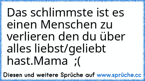 Das schlimmste ist es einen Menschen zu verlieren den du über alles liebst/geliebt hast.
Mama ♥ ;(