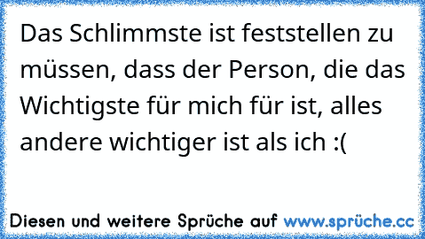 Das Schlimmste ist feststellen zu müssen, dass der Person, die das Wichtigste für mich für ist, alles andere wichtiger ist als ich :(