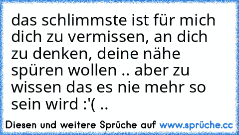 das schlimmste ist für mich dich zu vermissen, an dich zu denken, deine nähe spüren wollen .. aber zu wissen das es nie mehr so sein wird :'( ..