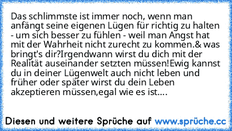 Das schlimmste ist immer noch, wenn man anfängt seine eigenen Lügen für richtig zu halten - um sich besser zu fühlen - weil man Angst hat mit der Wahrheit nicht zurecht zu kommen.& was bringt's dir?Irgendwann wirst du dich mit der Realität auseinander setzten müssen!Ewig kannst du in deiner Lügenwelt auch nicht leben und früher oder später wirst du dein Leben akzeptieren müssen,egal wie es ist....