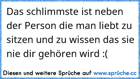 Das schlimmste ist neben der Person die man liebt zu sitzen und zu wissen das sie nie dir gehören wird :(