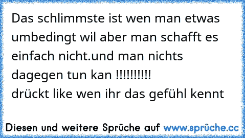 Das schlimmste ist wen man etwas umbedingt wil aber man schafft es einfach nicht.
und man nichts dagegen tun kan !!!!!!!!!!              
drückt like wen ihr das gefühl kennt