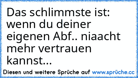 Das schlimmste ist: wenn du deiner eigenen Abf.. niaacht mehr vertrauen kannst...