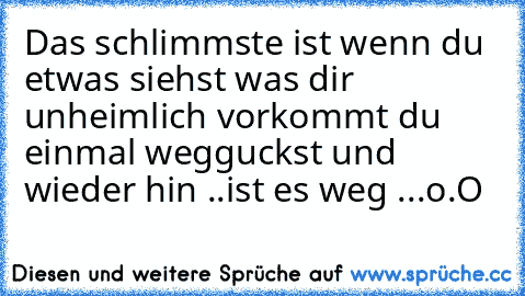 Das schlimmste ist wenn du etwas siehst was dir unheimlich vorkommt du einmal wegguckst und wieder hin ..ist es weg ...o.O