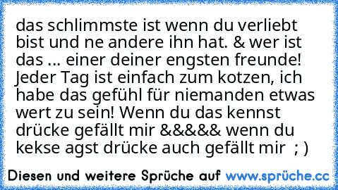 das schlimmste ist wenn du verliebt bist und ne andere ihn hat. & wer ist das ... einer deiner engsten freunde! Jeder Tag ist einfach zum kotzen, ich habe das gefühl für niemanden etwas wert zu sein! Wenn du das kennst drücke gefällt mir &&&&& wenn du kekse agst drücke auch gefällt mir  ; )