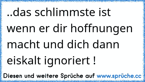 ..das schlimmste ist wenn er dir hoffnungen macht und dich dann eiskalt ignoriert !