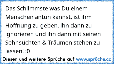 Das Schlimmste was Du einem Menschen antun kannst, ist ihm Hoffnung zu geben, ihn dann zu ignorieren und ihn dann mit seinen Sehnsüchten & Träumen stehen zu lassen! :0 ♥ ♥