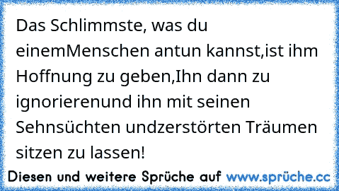 Das Schlimmste, was du einem
Menschen antun kannst,
ist ihm Hoffnung zu geben,
Ihn dann zu ignorieren
und ihn mit seinen Sehnsüchten und
zerstörten Träumen sitzen zu lassen!