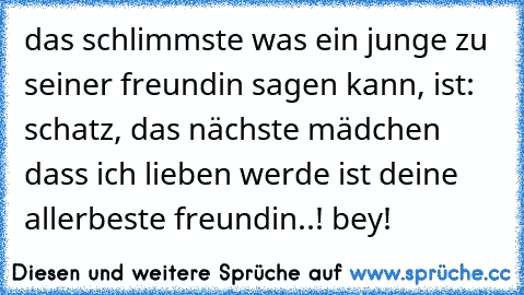 das schlimmste was ein junge zu seiner freundin sagen kann, ist: schatz, das nächste mädchen dass ich lieben werde ist deine allerbeste freundin..! bey!