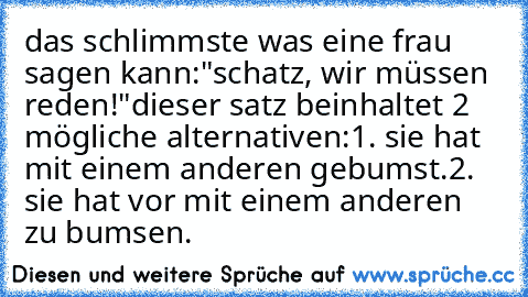 das schlimmste was eine frau sagen kann:
"schatz, wir müssen reden!"
dieser satz beinhaltet 2 mögliche alternativen:
1. sie hat mit einem anderen gebumst.
2. sie hat vor mit einem anderen zu bumsen.