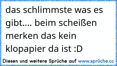 das schlimmste was es gibt.... beim scheißen merken das kein klopapier da ist :D