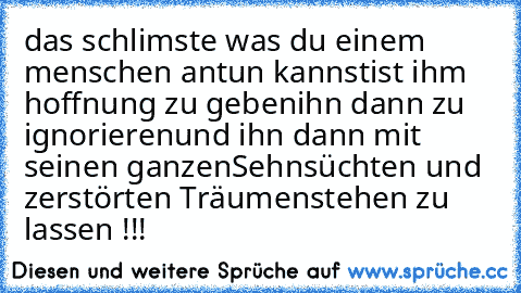 das schlimste was du einem menschen antun kannst
ist ihm hoffnung zu geben
ihn dann zu ignorieren
und ihn dann mit seinen ganzen
Sehnsüchten und zerstörten Träumen
stehen zu lassen !!!