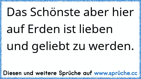 Das Schönste aber hier auf Erden ist lieben und geliebt zu werden.