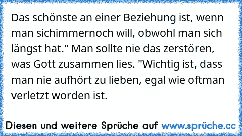 Das schönste an einer Beziehung ist, wenn man sich
immernoch will, obwohl man sich längst hat.
" Man sollte nie das zerstören, was Gott zusammen lies. "
Wichtig ist, dass man nie aufhört zu lieben, egal wie oft
man verletzt worden ist.