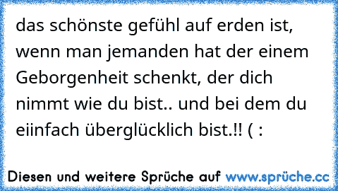 das schönste gefühl auf erden ist, wenn man jemanden hat der einem Geborgenheit schenkt, der dich nimmt wie du bist.. und bei dem du eiinfach überglücklich bist.!! ( :