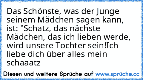 Das Schönste, was der Junge seinem Mädchen sagen kann, ist: "Schatz, das nächste Mädchen, das ich lieben werde, wird unsere Tochter sein!
Ich liebe dich über alles mein schaaatz ♥