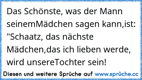 Das Schönste, was der Mann seinem
Mädchen sagen kann,
ist: "Schaatz, das nächste Mädchen,
das ich lieben werde, wird unsere
Tochter sein!