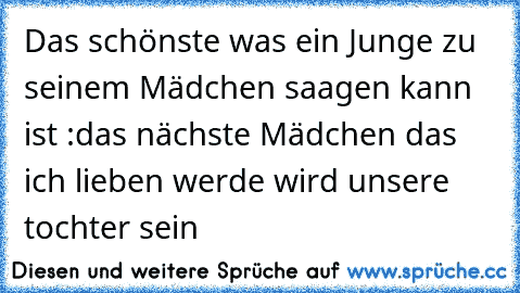 Das schönste was ein Junge zu seinem Mädchen saagen kann ist :
das nächste Mädchen das ich lieben werde wird unsere tochter sein ♥