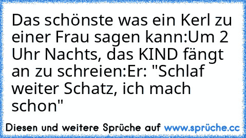 Das schönste was ein Kerl zu einer Frau sagen kann:
Um 2 Uhr Nachts, das KIND fängt an zu schreien:
Er: "Schlaf weiter Schatz, ich mach schon"