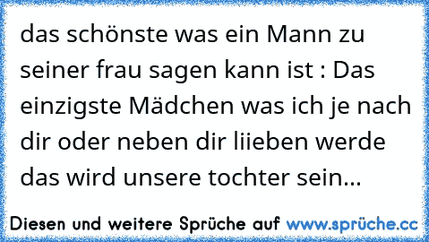 das schönste was ein Mann zu seiner frau sagen kann ist : Das einzigste Mädchen was ich je nach dir oder neben dir liieben werde das wird unsere tochter sein...