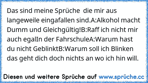 Das sind meine Sprüche  die mir aus langeweile eingafallen sind.
A:Alkohol macht Dumm und Gleichgültig!
B:Raff ich nicht mir auch egal
In der Fahrschule
A:Warum hast du nicht Geblinkt
B:Warum soll ich Blinken das geht dich doch nichts an wo ich hin will.