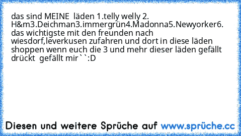 das sind MEINE ♥ läden
 1.telly welly ♥
2. H&m♥
3.Deichman♥
3.immergrün♥
4.Madonna♥
5.Newyorker
6. das wichtigste mit den freunden nach wiesdorf,leverkusen zufahren und dort in diese läden shoppen ♥
wenn euch die 3 und mehr dieser läden gefällt drückt ´´ gefällt mir``:D