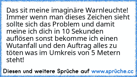 Das sit meine imaginäre Warnleuchte! Immer wenn man dieses Zeichen sieht sollte sich das Problem und damit meine ich dich in 10 Sekunden auflösen sonst bekomme ich einen Wutanfall und den Auftrag alles zu töten was im Umkreis von 5 Metern steht!