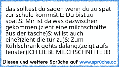 das solltest du sagen wenn du zu spät zur schule kommst:
L: Du bist zu spät.
S: Mir ist da was dazwischen gekommen.
(zieht eine milchschnitte aus der tasche)
S: willst auch eine?
(zieht die tür zu)
S: Zum Kühlschrank gehts dalang.
(zeigt aufs fenster)
ICH LIEBE MILCHSCHNITTE !!!! ♥