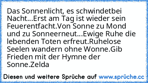 Das Sonnenlicht, es schwindet
bei Nacht...
Erst am Tag ist wieder sein Feuer
entfacht.
Von Sonne zu Mond und zu Sonne
erneut...
Ewige Ruhe die lebenden Toten erfreut.
Ruhelose Seelen wandern ohne Wonne.
Gib Frieden mit der Hymne der Sonne.
Zelda ♥