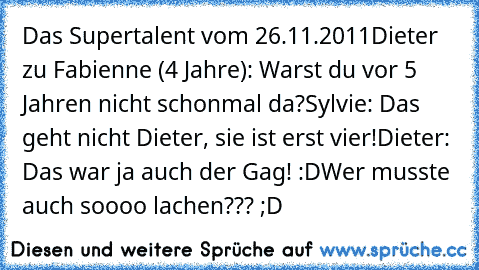 Das Supertalent vom 26.11.2011
Dieter zu Fabienne (4 Jahre): Warst du vor 5 Jahren nicht schonmal da?
Sylvie: Das geht nicht Dieter, sie ist erst vier!
Dieter: Das war ja auch der Gag! :D
Wer musste auch soooo lachen??? ;D