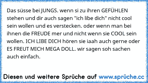 Das süsse bei JUNGS. wenn si zu ihren GEFÜHLEN stehen und dir auch sagen "ich libe dich" nicht cool sein wollen und es verstecken. oder wenn man bei ihnen die FREUDE mer und nicht wenn sie COOL sein wollen. ICH LIBE DICH hören sie iaah auch gerne oder ES FREUT MICH MEGA DOLL. wir sagen soh sachen auch einfach. 