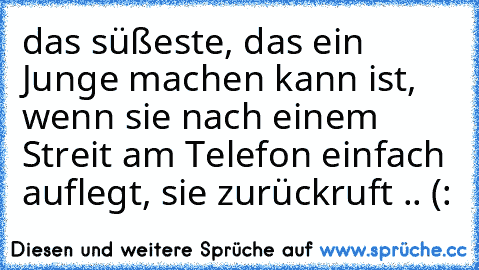 das süßeste, das ein Junge machen kann ist, wenn sie nach einem Streit am Telefon einfach auflegt, sie zurückruft .. (: ♥