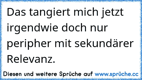 Das tangiert mich jetzt irgendwie doch nur peripher mit sekundärer Relevanz.