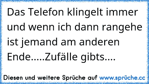 Das Telefon klingelt immer und wenn ich dann rangehe ist jemand am anderen Ende.....
Zufälle gibts....