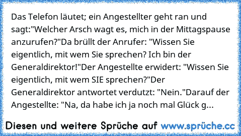 Das Telefon läutet; ein Angestellter geht ran und sagt:
"Welcher Arsch wagt es, mich in der Mittagspause anzurufen?"
Da brüllt der Anrufer: "Wissen Sie eigentlich, mit wem Sie sprechen? Ich bin der Generaldirektor!"
Der Angestellte erwidert: "Wissen Sie eigentlich, mit wem SIE sprechen?"
Der Generaldirektor antwortet verdutzt: "Nein."
Darauf der Angestellte: "Na, da habe ich ja noch mal Glück g...