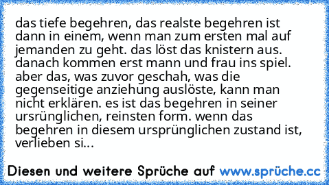 das tiefe begehren, das realste begehren ist dann in einem, wenn man zum ersten mal auf jemanden zu geht. das löst das knistern aus. danach kommen erst mann und frau ins spiel. aber das, was zuvor geschah, was die gegenseitige anziehung auslöste, kann man nicht erklären. es ist das begehren in seiner ursrünglichen, reinsten form. wenn das begehren in diesem ursprünglichen zustand ist, verlieben...