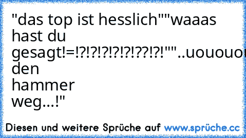 "das top ist hesslich"
"waaas hast du gesagt!=!?!?!?!?!?!??!?!"
"..uououououo...leg den hammer weg...!"