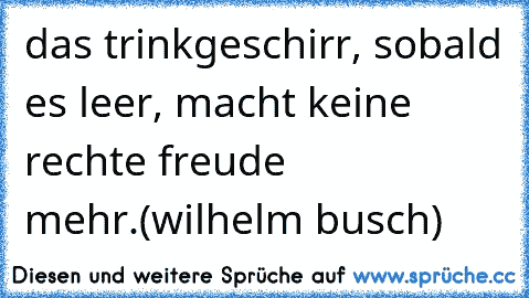 das trinkgeschirr, sobald es leer, macht keine rechte freude mehr.(wilhelm busch)