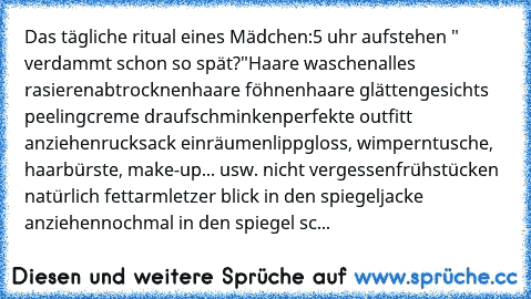 Das tägliche ritual eines Mädchen:
5 uhr aufstehen " verdammt schon so spät?"
Haare waschen
alles rasieren
abtrocknen
haare föhnen
haare glätten
gesichts peeling
creme drauf
schminken
perfekte outfitt anziehen
rucksack einräumen
lippgloss, wimperntusche, haarbürste, make-up... usw. nicht vergessen
frühstücken natürlich fettarm
letzer blick in den spiegel
jacke anziehen
nochmal in den spiegel sc...